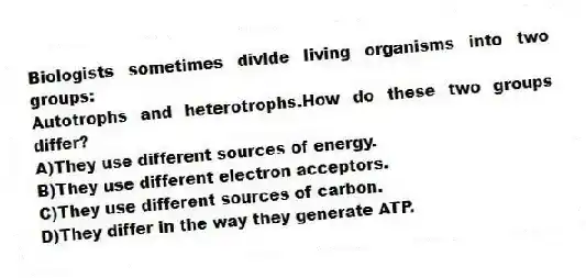Biologists sometimes divide living organisms into two groups:
Autotrophs and heterotrophs.How do these two groups differ?
A)They use different sources of energy.
B)They use different electron acceptors.
C)They use different sources of carbon.
D)They differ in the way they generate ATP.