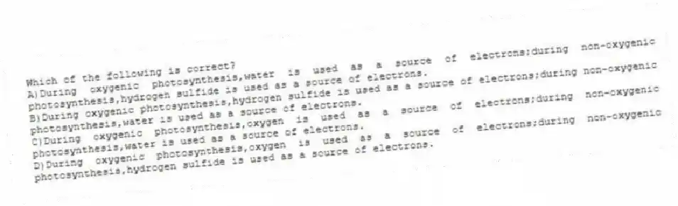 Which of the following is correct?
A)During oxygenic photosynthesis,water is used as a source of electrons;during non-oxygenic photosynthesis,hydrogen sulfide is used as a source of electrons.
B)During oxygenic photosynthesis,hydrogen sulfide is used as a source of electrons;during non-oxygenic photosynthesis,water is used as a source of electrons.
C)During oxygenic photosynthesis,oxygen is used as a source of electrons;during non-oxygenic photosynthesis,water is used as a source of electrons.
D)During oxygenic photosynthesis,oxygen is used as a source of electrons;during non-oxygenic photosynthesis,hydrogen sulfide is used as a source of electrons.