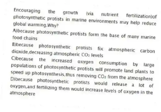 Encouraging the growth (via nutrient fertilization)of photosynthetic protists in marine environments may help reduce global warming.Why?
A)because photosynthetic protists form the base of many marine food chains
B)because photosynthetic protists fix atmospheric carbon dioxide,decreasing atmospheric CO₂ levels
C)because the increased oxygen consumption by large populations of photosynthetic protists will promote land plants to speed up photosynthesis,thus removing CO₂ from the atmosphere
D)because photosynthetic protists would release a lot of oxygen,and fertilizing them would increase levels of oxygen in the atmosphere