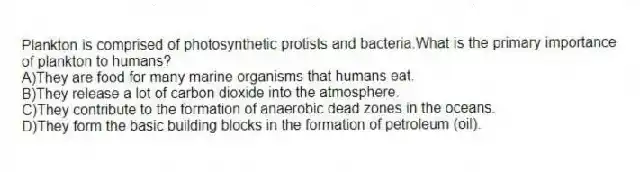Plankton is comprised of photosynthetic protists and bacteria.What is the primary importance of plankton to humans?
A)They are food for many marine organisms that humans eat.
B)They release a lot of carbon dioxide into the atmosphere.
C)They contribute to the formation of anaerobic dead zones in the oceans.
D)They form the basic building blocks in the formation of petroleum (oil).