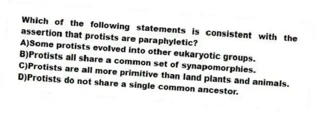 Which of the following statements is consistent with the assertion that protists are paraphyletic?
A)Some protists evolved into other eukaryotic groups.
B)Protists all share a common set of synapomorphies.
C)Protists are all more primitive than land plants and animals.
D)Protists do not share a single common ancestor.