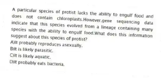 A particular species of protist lacks the ability to engulf food and does not contain chloroplasts.However,gene sequencing data indicate that this species evolved from a lineage containing many species with the ability to engulf food.What does this information suggest about this species of protist?
A)It probably reproduces asexually.
B)It is likely parasitic.
C)It is likely aquatic.
D)It probably eats bacteria.