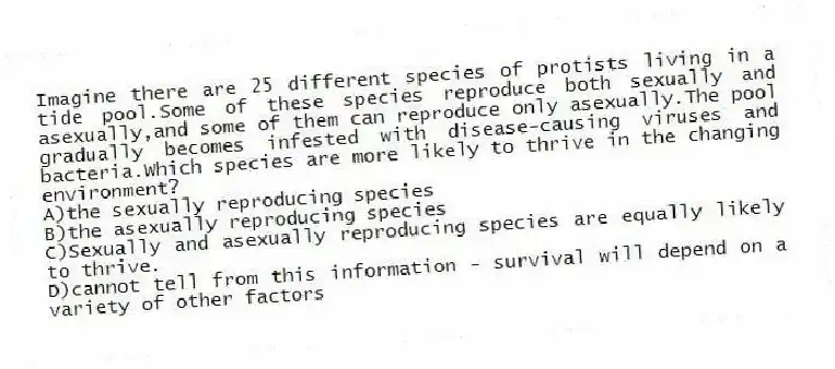 Imagine there are 25 different species of protists living in a tide pool.Some of these species reproduce both sexually and asexually,and some of them can reproduce only asexually.The pool gradually becomes infested with disease-causing viruses and bacteria.Which species are more likely to thrive in the changing environment?
A)the sexually reproducing species
B)the asexually reproducing species
C)Sexually and asexually reproducing species are equally likely to thrive.
D)cannot tell from this information - survival will depend on a variety of other factors