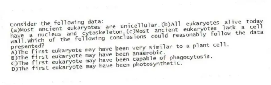 Consider the following data:
(a)Most ancient eukaryotes are unicellular.(b)All eukaryotes alive today have a nucleus and cytoskeleton.(c)Most ancient eukaryotes lack a cell wall.Which of the following conclusions could reasonably follow the data presented?
A)The first eukaryote may have been very similar to a plant cell.
B)The first eukaryote may have been anaerobic.
C)The first eukaryote may have been capable of phagocytosis.
D)The first eukaryote may have been photosynthetic.