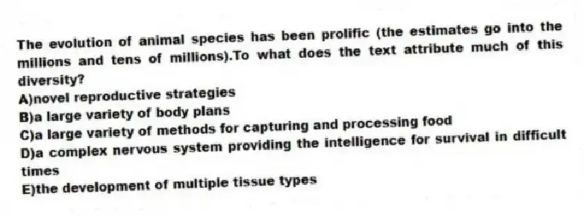 The evolution of animal species has been prolific (the estimates go into the millions and tens of millions).To what does the text attribute much of this diversity?
A)novel reproductive strategies
B)a large variety of body plans
C)a large variety of methods for capturing and processing food
D)a complex nervous system providing the intelligence for survival in difficult times
E)the development of multiple tissue types