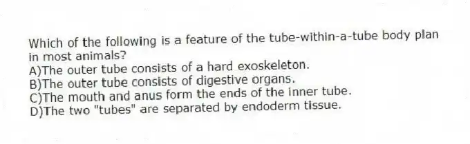 Which of the following is a feature of the tube-within-a-tube body plan in most animals?
A)The outer tube consists of a hard exoskeleton.
B)The outer tube consists of digestive organs.
C)The mouth and anus form the ends of the inner tube.
D)The two "tubes" are separated by endoderm tissue.