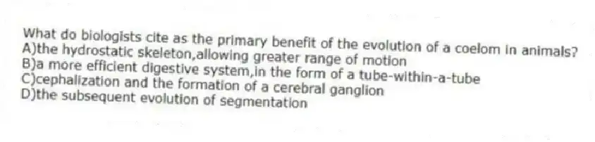 What do biologists cite as the primary benefit of the evolution of a coelom in animals?
A)the hydrostatic skeleton,allowing greater range of motion
B)a more efficient digestive system,in the form of a tube-within-a-tube
C)cephalization and the formation of a cerebral ganglion
D)the subsequent evolution of segmentation