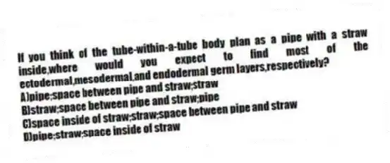 If you think of the tube-within-a-tube body plan as a pipe with a straw inside,where would you expect to find most of the ectodermal,mesodermal,and endodermal germ layers,respectively?
A)pipe;space between pipe and straw;straw
B)straw;space between pipe and straw;pipe
C)space inside of straw;straw;space between pipe and straw
D)pipe;straw;space inside of straw