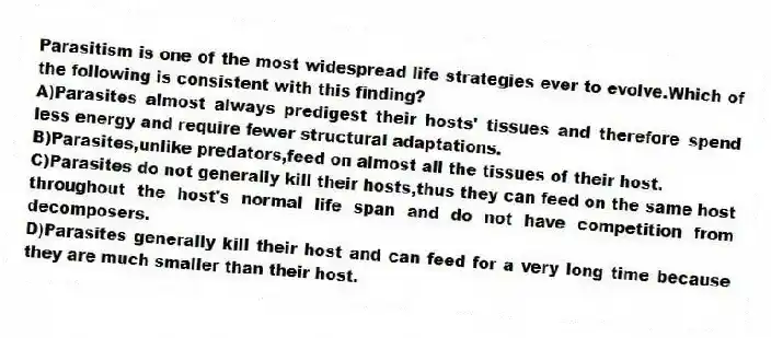 Parasitism is one of the most widespread life strategies ever to evolve.Which of the following is consistent with this finding?
A)Parasites almost always predigest their hosts' tissues and therefore spend less energy and require fewer structural adaptations.
B)Parasites,unlike predators,feed on almost all the tissues of their host.
C)Parasites do not generally kill their hosts,thus they can feed on the same host throughout the host's normal life span and do not have competition from decomposers.
D)Parasites generally kill their host and can feed for a very long time because they are much smaller than their host.