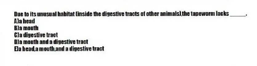 Due to its unusual habitat (inside the digestive tracts of other animals),the tapeworm lacks _____.
A)a head
B)a mouth
C)a digestive tract
D)a mouth and a digestive tract
E)a head,a mouth,and a digestive tract