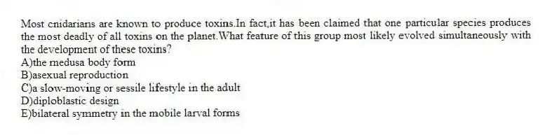 Most cnidarians are known to produce toxins.In fact,it has been claimed that one particular species produces the most deadly of all toxins on the planet.What feature of this group most likely evolved simultaneously with the development of these toxins?
A)the medusa body form
B)asexual reproduction
C)a slow-moving or sessile lifestyle in the adult
D)diploblastic design
E)bilateral symmetry in the mobile larval forms