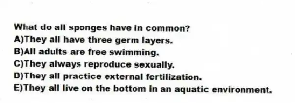What do all sponges have in common?
A)They all have three germ layers.
B)All adults are free swimming.
C)They always reproduce sexually.
D)They all practice external fertilization.
E)They all live on the bottom in an aquatic environment.