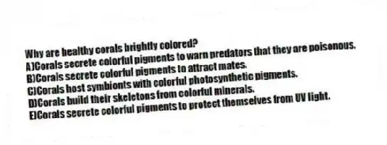 Why are healthy corals brightly colored?
A)Corals secrete colorful pigments to warn predators that they are poisonous.
B)Corals secrete colorful pigments to attract mates.
C)Corals host symbionts with colorful photosynthetic pigments.
D)Corals build their skeletons from colorful minerals.
E)Corals secrete colorful pigments to protect themselves from UV light.