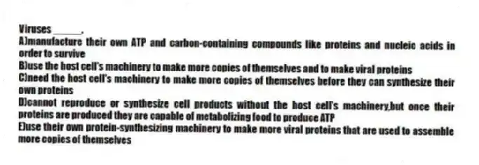 Viruses _____.
A)manufacture their own ATP and carbon-containing compounds like proteins and nucleic acids in order to survive
B)use the host cell's machinery to make more copies of themselves and to make viral proteins
C)need the host cell's machinery to make more copies of themselves before they can synthesize their own proteins
D)cannot reproduce or synthesize cell products without the host cell's machinery,but once their proteins are produced they are capable of metabolizing food to produce ATP
E)use their own protein-synthesizing machinery to make more viral proteins that are used to assemble more copies of themselves