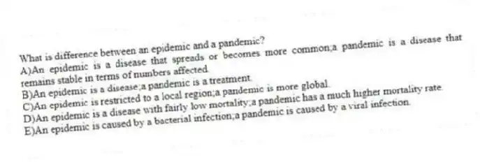 What is difference between an epidemic and a pandemic?
A)An epidemic is a disease that spreads or becomes more common;a pandemic is a disease that remains stable in terms of numbers affected.
B)An epidemic is a disease;a pandemic is a treatment.
C)An epidemic is restricted to a local region;a pandemic is more global.
D)An epidemic is a disease with fairly low mortality;a pandemic has a much higher mortality rate.
E)An epidemic is caused by a bacterial infection;a pandemic is caused by a viral infection.