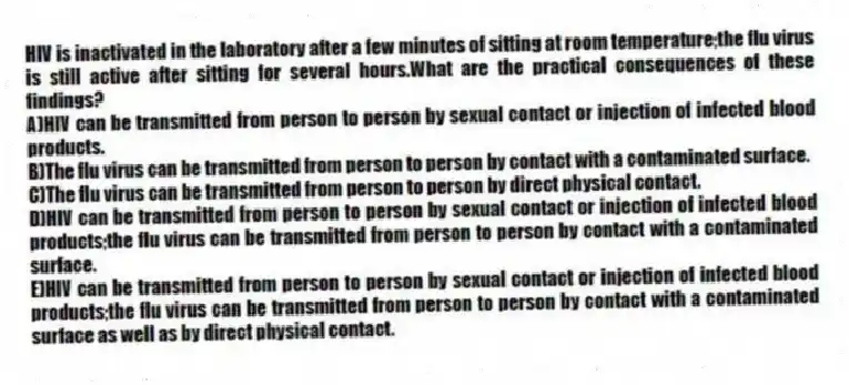 HIV is inactivated in the laboratory after a few minutes of sitting at room temperature;the flu virus is still active after sitting for several hours.What are the practical consequences of these findings?
A)HIV can be transmitted from person to person by sexual contact or injection of infected blood products.
B)The flu virus can be transmitted from person to person by contact with a contaminated surface.
C)The flu virus can be transmitted from person to person by direct physical contact.
D)HIV can be transmitted from person to person by sexual contact or injection of infected blood products;the flu virus can be transmitted from person to person by contact with a contaminated surface.
E)HIV can be transmitted from person to person by sexual contact or injection of infected blood products;the flu virus can be transmitted from person to person by contact with a contaminated surface as well as by direct physical contact.