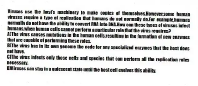 Viruses use the host's machinery to make copies of themselves.However,some human viruses require a type of replication that humans do not normally do.For example,humans normally do not have the ability to convert RNA into DNA.How can these types of viruses infect humans,when human cells cannot perform a particular role that the virus requires?
A)The virus causes mutations in the human cells,resulting in the formation of new enzymes that are capable of performing these roles.
B)The virus has in its own genome the code for any specialized enzymes that the host does not have.
C)The virus infects only those cells and species that can perform all the replication roles necessary.
D)Viruses can stay in a quiescent state until the host cell evolves this ability.