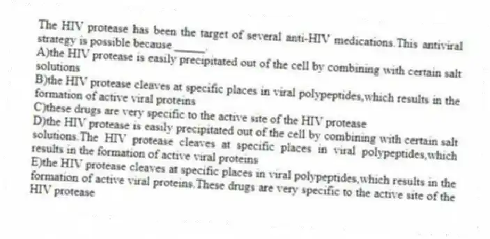 The HIV protease has been the target of several anti-HIV medications.This antiviral strategy is possible because _____.
A)the HIV protease is easily precipitated out of the cell by combining with certain salt solutions
B)the HIV protease cleaves at specific places in viral polypeptides,which results in the formation of active viral proteins
C)these drugs are very specific to the active site of the HIV protease
D)the HIV protease is easily precipitated out of the cell by combining with certain salt solutions.The HIV protease cleaves at specific places in viral polypeptides,which results in the formation of active viral proteins
E)the HIV protease cleaves at specific places in viral polypeptides,which results in the formation of active viral proteins.These drugs are very specific to the active site of the HIV protease