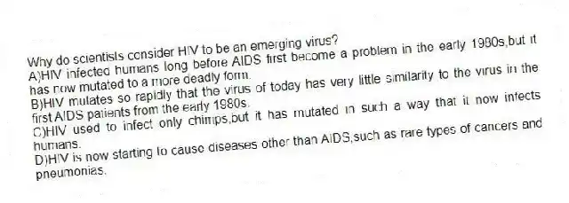 Why do scientists consider HIV to be an emerging virus?
A)HIV infected humans long before AIDS first become a problem in the early 1980s,but it has now mutated to a more deadly form.
B)HIV mutates so rapidly that the virus of today has very little similarity to the virus in the first AIDS patients from the early 1980s.
C)HIV used to infect only chimps,but it has mutated in such a way that it now infects humans.
D)HIV is now starting to cause diseases other than AIDS,such as rare types of cancers and pneumonias.