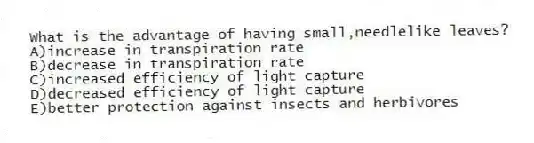 What is the advantage of having small,needlelike leaves?
A)increase in transpiration rate
B)decrease in transpiration rate
C)increased efficiency of light capture
D)decreased efficiency of light capture
E)better protection against insects and herbivores