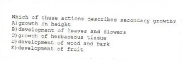 Which of these actions describes secondary growth?
A)growth in height
B)development of leaves and flowers
C)growth of herbaceous tissue
D)development of wood and bark
E)development of fruit