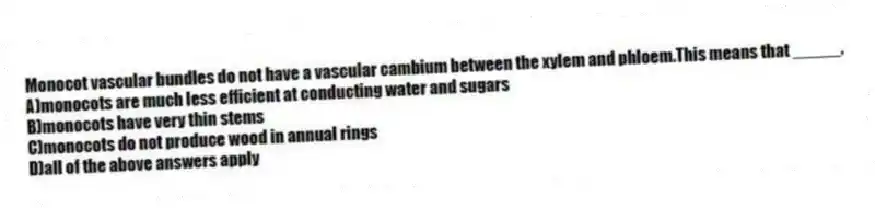 Monocot vascular bundles do not have a vascular cambium between the xylem and phloem.This means that _____.
A)monocots are much less efficient at conducting water and sugars
B)monocots have very thin stems
C)monocots do not produce wood in annual rings
D)all of the above answers apply