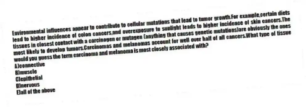 Environmental influences appear to contribute to cellular mutations that lead to tumor growth.For example,certain diets lead to higher incidence of colon cancers,and overexposure to sunlight leads to higher incidence of skin cancers.The tissues in closest contact with a carcinogen or mutagen (anything that causes genetic mutations)are obviously the ones most likely to develop tumors.Carcinomas and melanomas account for well over half of all cancers.What type of tissue would you guess the term carcinoma and melanoma is most closely associated with?
A)connective
B)muscle
C)epithelial
D)nervous
E)all of the above