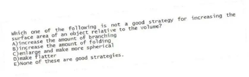 Which one of the following is not a good strategy for increasing the surface area of an object relative to the volume?
A)increase the amount of branching
B)increase the amount of folding
C)enlarge and make more spherical
D)make flatter
E)None of these are good strategies.