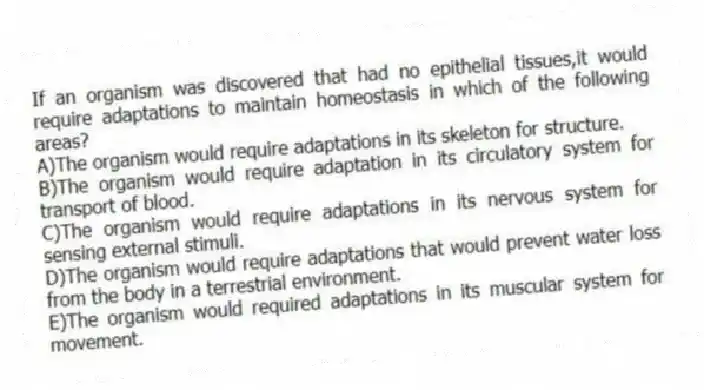 If an organism was discovered that had no epithelial tissues,it would require adaptations to maintain homeostasis in which of the following areas?
A)The organism would require adaptations in its skeleton for structure.
B)The organism would require adaptation in its circulatory system for transport of blood.
C)The organism would require adaptations in its nervous system for sensing external stimuli.
D)The organism would require adaptations that would prevent water loss from the body in a terrestrial environment.
E)The organism would required adaptations in its muscular system for movement.