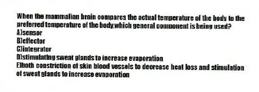 When the mammalian brain compares the actual temperature of the body to the preferred temperature of the body,which general component is being used?
A)sensor
B)effector
C)integrator
D)stimulating sweat glands to increase evaporation
E)both constriction of skin blood vessels to decrease heat loss and stimulation of sweat glands to increase evaporation