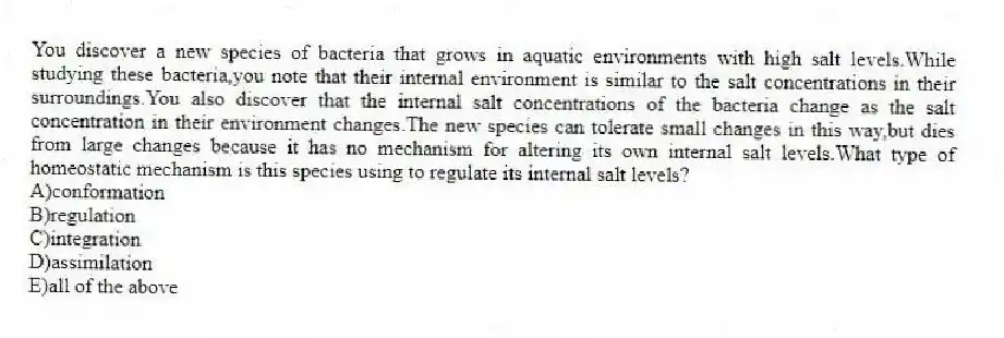 You discover a new species of bacteria that grows in aquatic environments with high salt levels.While studying these bacteria,you note that their internal environment is similar to the salt concentrations in their surroundings.You also discover that the internal salt concentrations of the bacteria change as the salt concentration in their environment changes.The new species can tolerate small changes in this way,but dies from large changes because it has no mechanism for altering its own internal salt levels.What type of homeostatic mechanism is this species using to regulate its internal salt levels?
A)conformation
B)regulation
C)integration
D)assimilation
E)all of the above