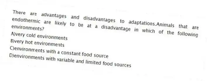 There are advantages and disadvantages to adaptations.Animals that are endothermic are likely to be at a disadvantage in which of the following environments?
A)very cold environments
B)very hot environments
C)environments with a constant food source
D)environments with variable and limited food sources
