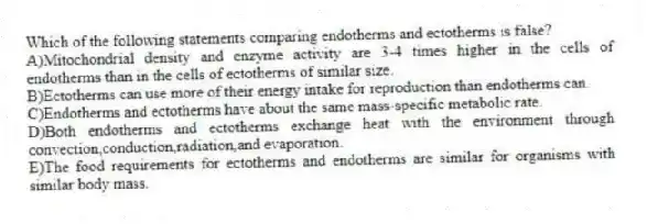 Which of the following statements comparing endotherms and ectotherms is false?
A)Mitochondrial density and enzyme activity are 3-4 times higher in the cells of endotherms than in the cells of ectotherms of similar size.
B)Ectotherms can use more of their energy intake for reproduction than endotherms can.
C)Endotherms and ectotherms have about the same mass-specific metabolic rate.
D)Both endotherms and ectotherms exchange heat with the environment through convection,conduction,radiation,and evaporation.
E)The food requirements for ectotherms and endotherms are similar for organisms with similar body mass.