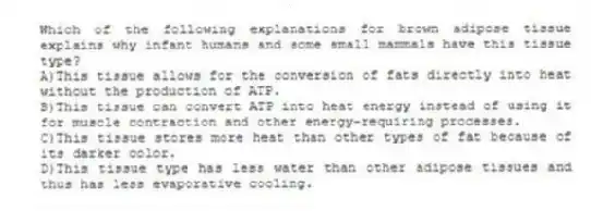 Which of the following explanations for brown adipose tissue explains why infant humans and some small mammals have this tissue type?
A)This tissue allows for the conversion of fats directly into heat without the production of ATP.
B)This tissue can convert ATP into heat energy instead of using it for muscle contraction and other energy-requiring processes.
C)This tissue stores more heat than other types of fat because of its darker color.
D)This tissue type has less water than other adipose tissues and thus has less evaporative cooling.