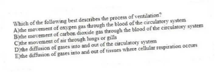 Which of the following best describes the process of ventilation?
A)the movement of oxygen gas through the blood of the circulatory system
B)the movement of carbon dioxide gas through the blood of the circulatory system
C)the movement of air through lungs or gills
D)the diffusion of gases into and out of the circulatory system
E)the diffusion of gases into and out of tissues where cellular respiration occurs