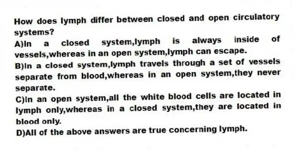 How does lymph differ between closed and open circulatory systems?
A)In a closed system,lymph is always inside of vessels,whereas in an open system,lymph can escape.
B)In a closed system,lymph travels through a set of vessels separate from blood,whereas in an open system,they never separate.
C)In an open system,all the white blood cells are located in lymph only,whereas in a closed system,they are located in blood only.
D)All of the above answers are true concerning lymph.