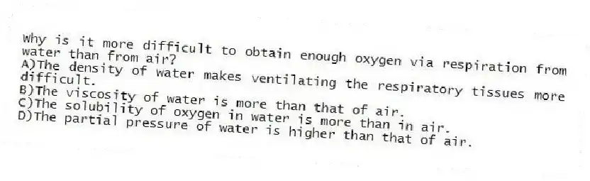 Why is it more difficult to obtain enough oxygen via respiration from water than from air?
A)The density of water makes ventilating the respiratory tissues more difficult.
B)The viscosity of water is more than that of air.
C)The solubility of oxygen in water is more than in air.
D)The partial pressure of water is higher than that of air.