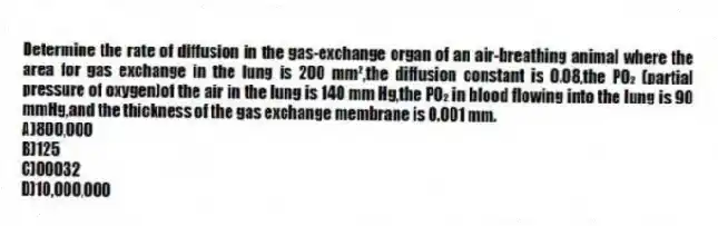 Determine the rate of diffusion in the gas-exchange organ of an air-breathing animal where the area for gas exchange in the lung is 200 mm²,the diffusion constant is 0.08,the PO₂ (partial pressure of oxygen)of the air in the lung is 140 mm Hg,the PO₂ in blood flowing into the lung is 90 mmHg,and the thickness of the gas exchange membrane is 0.001 mm.
A)800,000
B)125
C)00032
D)10,000,000