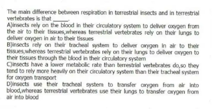 The main difference between respiration in terrestrial insects and in terrestrial vertebrates is that _____.
A)insects rely on the blood in their circulatory system to deliver oxygen from the air to their tissues,whereas terrestrial vertebrates rely on their lungs to deliver oxygen in air to their tissues
B)insects rely on their tracheal system to deliver oxygen in air to their tissues,whereas terrestrial vertebrates rely on their lungs to deliver oxygen to their tissues through the blood in their circulatory system
C)insects have a lower metabolic rate than terrestrial vertebrates do,so they tend to rely more heavily on their circulatory system than their tracheal system for oxygen transport
D)insects use their tracheal system to transfer oxygen from air into blood,whereas terrestrial vertebrates use their lungs to transfer oxygen from air into blood