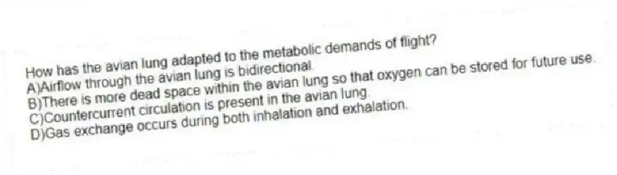 How has the avian lung adapted to the metabolic demands of flight?
A)Airflow through the avian lung is bidirectional.
B)There is more dead space within the avian lung so that oxygen can be stored for future use.
C)Countercurrent circulation is present in the avian lung.
D)Gas exchange occurs during both inhalation and exhalation.
