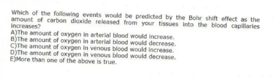 Which of the following events would be predicted by the Bohr shift effect as the amount of carbon dioxide released from your tissues into the blood capillaries increases?
A)The amount of oxygen in arterial blood would increase.
B)The amount of oxygen in arterial blood would decrease.
C)The amount of oxygen in venous blood would increase.
D)The amount of oxygen in venous blood would decrease.
E)More than one of the above is true.
