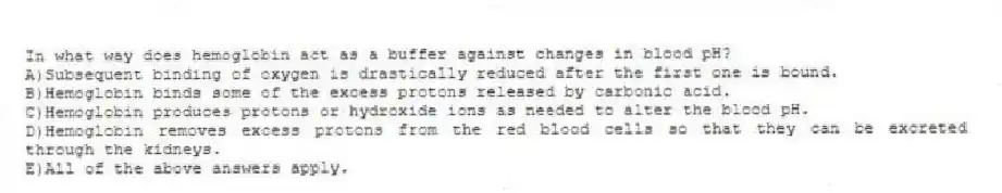 In what way does hemoglobin act as a buffer against changes in blood pH?
A)Subsequent binding of oxygen is drastically reduced after the first one is bound.
B)Hemoglobin binds some of the excess protons released by carbonic acid.
C)Hemoglobin produces protons or hydroxide ions as needed to alter the blood pH.
D)Hemoglobin removes excess protons from the red blood cells so that they can be excreted through the kidneys.
E)All of the above answers apply.