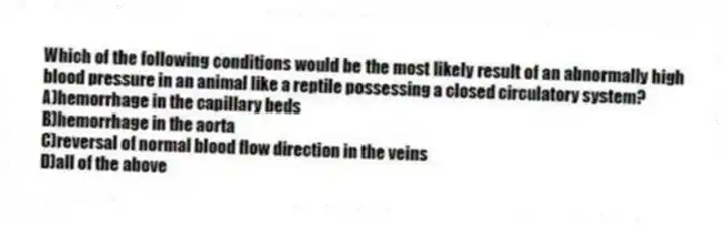 Which of the following conditions would be the most likely result of an abnormally high blood pressure in an animal like a reptile possessing a closed circulatory system?
A)hemorrhage in the capillary beds
B)hemorrhage in the aorta
C)reversal of normal blood flow direction in the veins
D)all of the above
