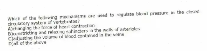 Which of the following mechanisms are used to regulate blood pressure in the closed circulatory system of vertebrates?
A)changing the force of heart contraction
B)constricting and relaxing sphincters in the walls of arterioles
C)adjusting the volume of blood contained in the veins
D)all of the above