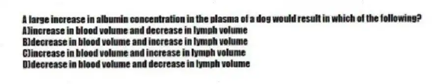 A large increase in albumin concentration in the plasma of a dog would result in which of the following?
A)increase in blood volume and decrease in lymph volume
B)decrease in blood volume and increase in lymph volume
C)increase in blood volume and increase in lymph volume
D)decrease in blood volume and decrease in lymph volume