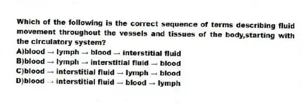 Which of the following is the correct sequence of terms describing fluid movement throughout the vessels and tissues of the body,starting with the circulatory system?
A)blood → lymph → blood → interstitial fluid
B)blood → lymph → interstitial fluid → blood
C)blood → interstitial fluid → lymph → blood
D)blood → interstitial fluid → blood → lymph