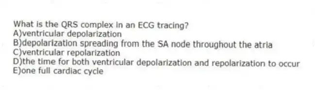 What is the QRS complex in an ECG tracing?
A)ventricular depolarization
B)depolarization spreading from the SA node throughout the atria
C)ventricular repolarization
D)the time for both ventricular depolarization and repolarization to occur
E)one full cardiac cycle
