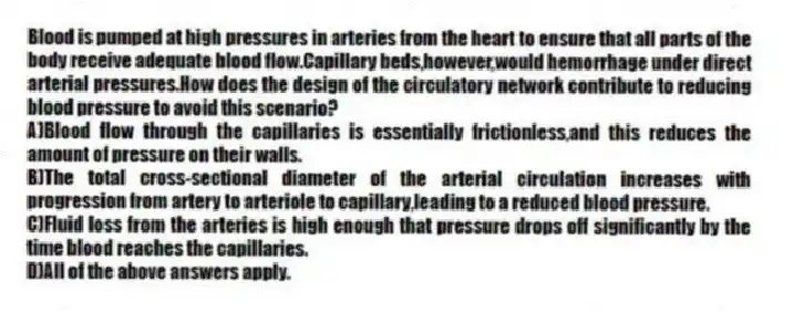 Blood is pumped at high pressures in arteries from the heart to ensure that all parts of the body receive adequate blood flow.Capillary beds,however,would hemorrhage under direct arterial pressures.How does the design of the circulatory network contribute to reducing blood pressure to avoid this scenario?
A)Blood flow through the capillaries is essentially frictionless,and this reduces the amount of pressure on their walls.
B)The total cross-sectional diameter of the arterial circulation increases with progression from artery to arteriole to capillary,leading to a reduced blood pressure.
C)Fluid loss from the arteries is high enough that pressure drops off significantly by the time blood reaches the capillaries.
D)All of the above answers apply.