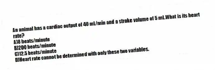 An animal has a cardiac output of 40 mL/min and a stroke volume of 5 mL.What is its heart rate?
A)8 beats/minute
B)200 beats/minute
C)12.5 beats/minute
D)Heart rate cannot be determined with only these two variables.