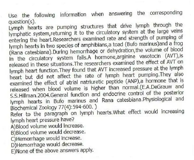 Use the following information when answering the corresponding question(s).
Lymph hearts are pumping structures that drive lymph through the lymphatic system,returning it to the circulatory system at the large veins entering the heart.Researchers examined rate and strength of pumping of lymph hearts in two species of amphibians,a toad (Bufo marinus)and a frog (Rana catesbiana).During hemorrhage or dehydration,the volume of blood in the circulatory system falls.A hormone,arginine vasotocin (AVT),is released in these situations.The researchers examined the effect of AVT on lymph heart function.They found that AVT increased pressure at the lymph heart but did not affect the rate of lymph heart pumping.They also examined the effect of atrial natriuretic peptide (ANP),a hormone that is released when blood volume is higher than normal.(E.A.DeGrauw and S.S.Hillman.2004.General function and endocrine control of the posterior lymph hearts in Bufo marinus and Rana catesbiana.Physiological and Biochemical Zoology 77(4):594-600. )
-Refer to the paragraph on lymph hearts.What effect would increasing lymph heart pressure have?
A)Blood volume would increase.
B)Blood volume would decrease.
C)Hemorrhage would increase.
D)Hemorrhage would decrease.
E)None of the above answers apply.